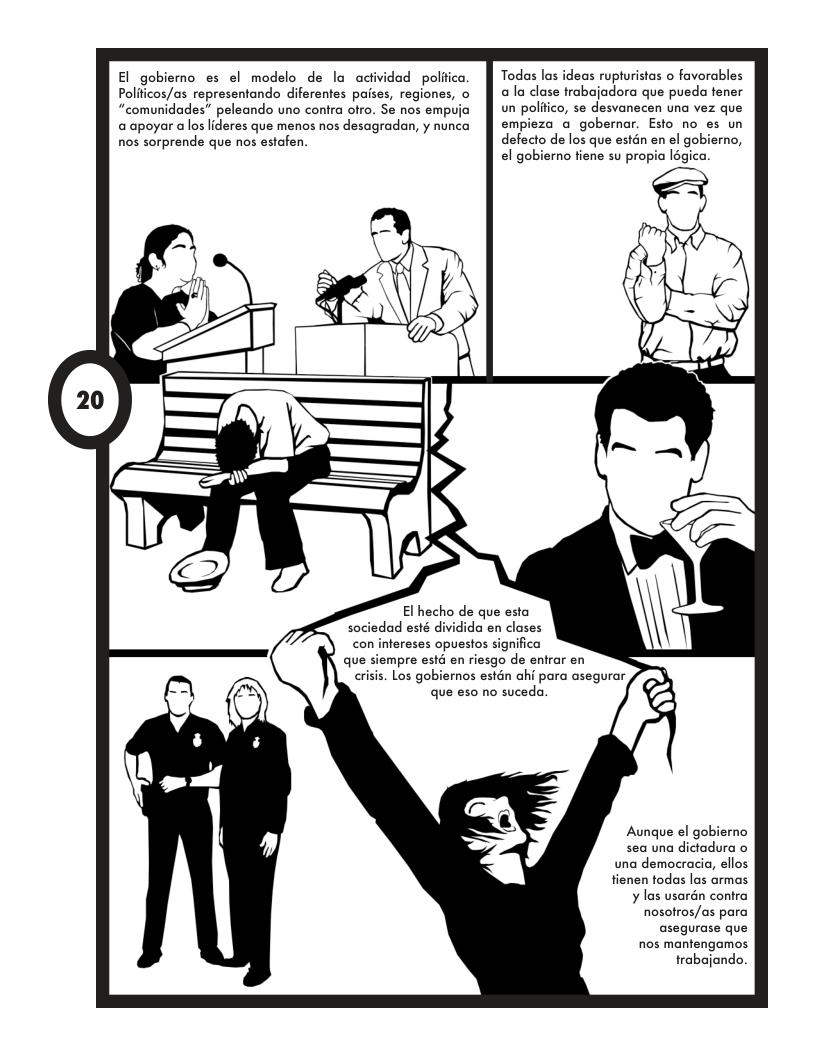 El_gobiemo es el modelo de la actividad poliica. Polficos/as representando diferentes paises, regiones, o “comunidades” peleando uno conira ofro. Se nos empuja @ apoyar alos lideres que menos nos desagradan, y nunca nos sorprende que nos estafen. Todas las ideas rupturistas o favorables a la dlase trabajodora que pueda fener un polftico, se desvanecen una vez que empieza a gobernar. Esto no es un defecto de los que estan en el gobierno, el gobierno fiene su propia légica. El hecho de que esta sociedad esté dividida en clases con infereses opuestos significa que siempre estd en riesgo de entrar en criss. Los gobiernos estén ahi para asegurar que eso no suceda. Aungue el gobierno sea una dictadura o una democracia, ellos fienen todas las armas ¥ las usarén contra nosotros/as para asegurase que nos mantengamos trabajando.